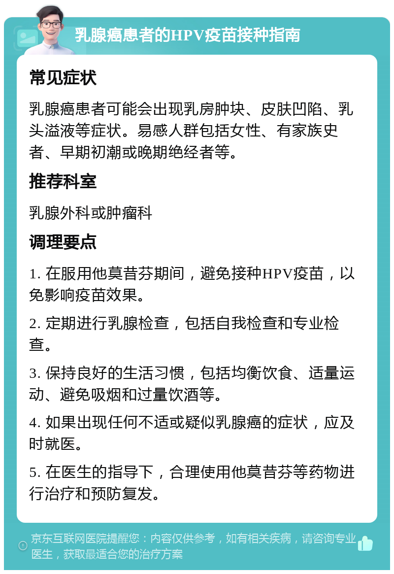 乳腺癌患者的HPV疫苗接种指南 常见症状 乳腺癌患者可能会出现乳房肿块、皮肤凹陷、乳头溢液等症状。易感人群包括女性、有家族史者、早期初潮或晚期绝经者等。 推荐科室 乳腺外科或肿瘤科 调理要点 1. 在服用他莫昔芬期间，避免接种HPV疫苗，以免影响疫苗效果。 2. 定期进行乳腺检查，包括自我检查和专业检查。 3. 保持良好的生活习惯，包括均衡饮食、适量运动、避免吸烟和过量饮酒等。 4. 如果出现任何不适或疑似乳腺癌的症状，应及时就医。 5. 在医生的指导下，合理使用他莫昔芬等药物进行治疗和预防复发。