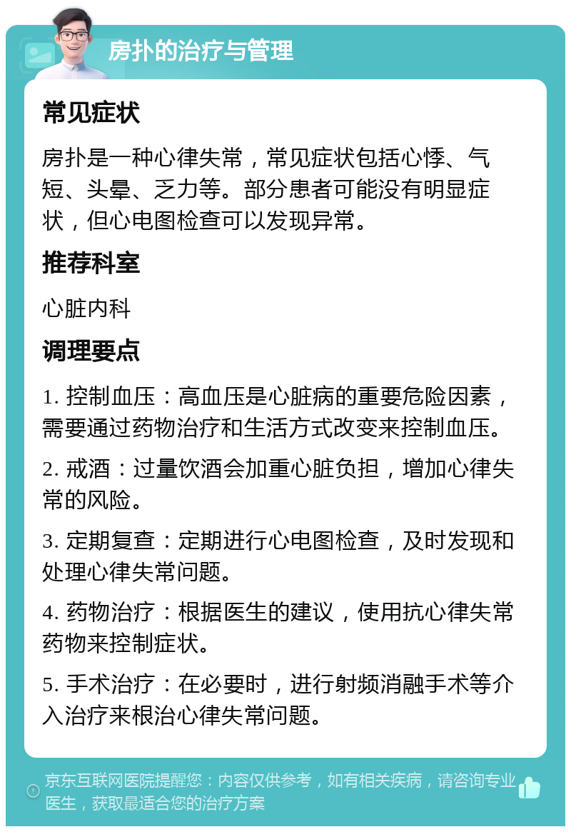 房扑的治疗与管理 常见症状 房扑是一种心律失常，常见症状包括心悸、气短、头晕、乏力等。部分患者可能没有明显症状，但心电图检查可以发现异常。 推荐科室 心脏内科 调理要点 1. 控制血压：高血压是心脏病的重要危险因素，需要通过药物治疗和生活方式改变来控制血压。 2. 戒酒：过量饮酒会加重心脏负担，增加心律失常的风险。 3. 定期复查：定期进行心电图检查，及时发现和处理心律失常问题。 4. 药物治疗：根据医生的建议，使用抗心律失常药物来控制症状。 5. 手术治疗：在必要时，进行射频消融手术等介入治疗来根治心律失常问题。