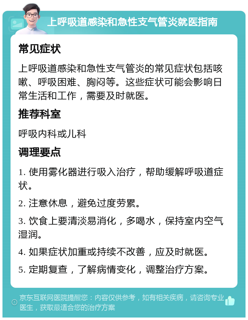 上呼吸道感染和急性支气管炎就医指南 常见症状 上呼吸道感染和急性支气管炎的常见症状包括咳嗽、呼吸困难、胸闷等。这些症状可能会影响日常生活和工作，需要及时就医。 推荐科室 呼吸内科或儿科 调理要点 1. 使用雾化器进行吸入治疗，帮助缓解呼吸道症状。 2. 注意休息，避免过度劳累。 3. 饮食上要清淡易消化，多喝水，保持室内空气湿润。 4. 如果症状加重或持续不改善，应及时就医。 5. 定期复查，了解病情变化，调整治疗方案。