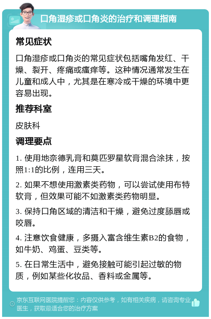 口角湿疹或口角炎的治疗和调理指南 常见症状 口角湿疹或口角炎的常见症状包括嘴角发红、干燥、裂开、疼痛或瘙痒等。这种情况通常发生在儿童和成人中，尤其是在寒冷或干燥的环境中更容易出现。 推荐科室 皮肤科 调理要点 1. 使用地奈德乳膏和莫匹罗星软膏混合涂抹，按照1:1的比例，连用三天。 2. 如果不想使用激素类药物，可以尝试使用布特软膏，但效果可能不如激素类药物明显。 3. 保持口角区域的清洁和干燥，避免过度舔唇或咬唇。 4. 注意饮食健康，多摄入富含维生素B2的食物，如牛奶、鸡蛋、豆类等。 5. 在日常生活中，避免接触可能引起过敏的物质，例如某些化妆品、香料或金属等。