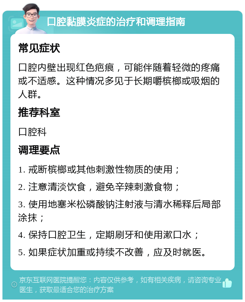 口腔黏膜炎症的治疗和调理指南 常见症状 口腔内壁出现红色疤痕，可能伴随着轻微的疼痛或不适感。这种情况多见于长期嚼槟榔或吸烟的人群。 推荐科室 口腔科 调理要点 1. 戒断槟榔或其他刺激性物质的使用； 2. 注意清淡饮食，避免辛辣刺激食物； 3. 使用地塞米松磷酸钠注射液与清水稀释后局部涂抹； 4. 保持口腔卫生，定期刷牙和使用漱口水； 5. 如果症状加重或持续不改善，应及时就医。