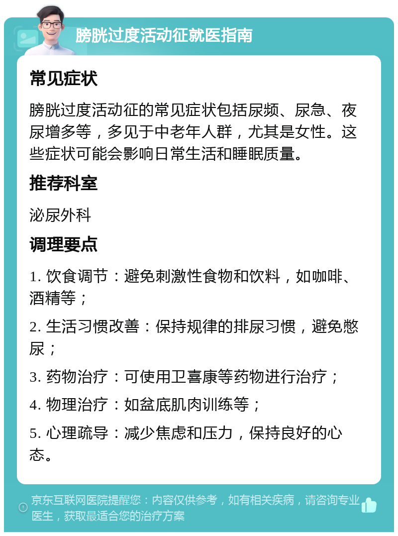 膀胱过度活动征就医指南 常见症状 膀胱过度活动征的常见症状包括尿频、尿急、夜尿增多等，多见于中老年人群，尤其是女性。这些症状可能会影响日常生活和睡眠质量。 推荐科室 泌尿外科 调理要点 1. 饮食调节：避免刺激性食物和饮料，如咖啡、酒精等； 2. 生活习惯改善：保持规律的排尿习惯，避免憋尿； 3. 药物治疗：可使用卫喜康等药物进行治疗； 4. 物理治疗：如盆底肌肉训练等； 5. 心理疏导：减少焦虑和压力，保持良好的心态。