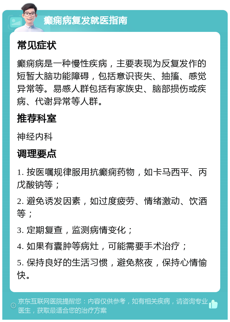 癫痫病复发就医指南 常见症状 癫痫病是一种慢性疾病，主要表现为反复发作的短暂大脑功能障碍，包括意识丧失、抽搐、感觉异常等。易感人群包括有家族史、脑部损伤或疾病、代谢异常等人群。 推荐科室 神经内科 调理要点 1. 按医嘱规律服用抗癫痫药物，如卡马西平、丙戊酸钠等； 2. 避免诱发因素，如过度疲劳、情绪激动、饮酒等； 3. 定期复查，监测病情变化； 4. 如果有囊肿等病灶，可能需要手术治疗； 5. 保持良好的生活习惯，避免熬夜，保持心情愉快。