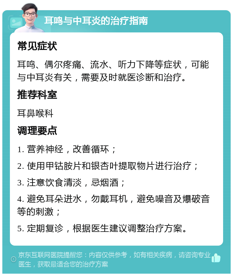 耳鸣与中耳炎的治疗指南 常见症状 耳鸣、偶尔疼痛、流水、听力下降等症状，可能与中耳炎有关，需要及时就医诊断和治疗。 推荐科室 耳鼻喉科 调理要点 1. 营养神经，改善循环； 2. 使用甲钴胺片和银杏叶提取物片进行治疗； 3. 注意饮食清淡，忌烟酒； 4. 避免耳朵进水，勿戴耳机，避免噪音及爆破音等的刺激； 5. 定期复诊，根据医生建议调整治疗方案。