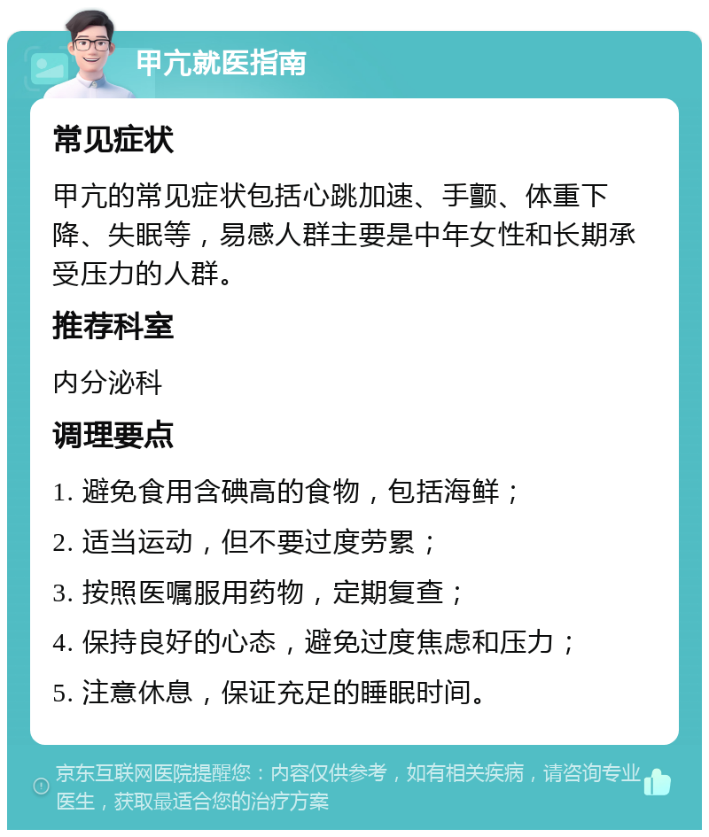 甲亢就医指南 常见症状 甲亢的常见症状包括心跳加速、手颤、体重下降、失眠等，易感人群主要是中年女性和长期承受压力的人群。 推荐科室 内分泌科 调理要点 1. 避免食用含碘高的食物，包括海鲜； 2. 适当运动，但不要过度劳累； 3. 按照医嘱服用药物，定期复查； 4. 保持良好的心态，避免过度焦虑和压力； 5. 注意休息，保证充足的睡眠时间。