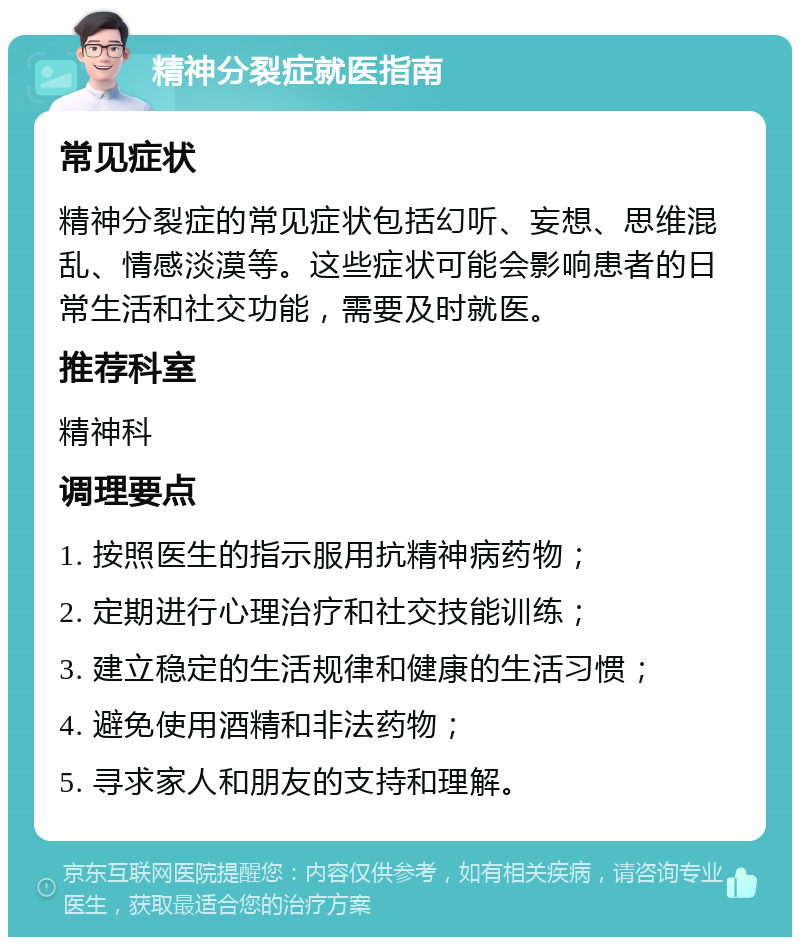 精神分裂症就医指南 常见症状 精神分裂症的常见症状包括幻听、妄想、思维混乱、情感淡漠等。这些症状可能会影响患者的日常生活和社交功能，需要及时就医。 推荐科室 精神科 调理要点 1. 按照医生的指示服用抗精神病药物； 2. 定期进行心理治疗和社交技能训练； 3. 建立稳定的生活规律和健康的生活习惯； 4. 避免使用酒精和非法药物； 5. 寻求家人和朋友的支持和理解。