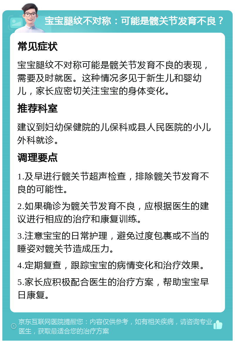 宝宝腿纹不对称：可能是髋关节发育不良？ 常见症状 宝宝腿纹不对称可能是髋关节发育不良的表现，需要及时就医。这种情况多见于新生儿和婴幼儿，家长应密切关注宝宝的身体变化。 推荐科室 建议到妇幼保健院的儿保科或县人民医院的小儿外科就诊。 调理要点 1.及早进行髋关节超声检查，排除髋关节发育不良的可能性。 2.如果确诊为髋关节发育不良，应根据医生的建议进行相应的治疗和康复训练。 3.注意宝宝的日常护理，避免过度包裹或不当的睡姿对髋关节造成压力。 4.定期复查，跟踪宝宝的病情变化和治疗效果。 5.家长应积极配合医生的治疗方案，帮助宝宝早日康复。