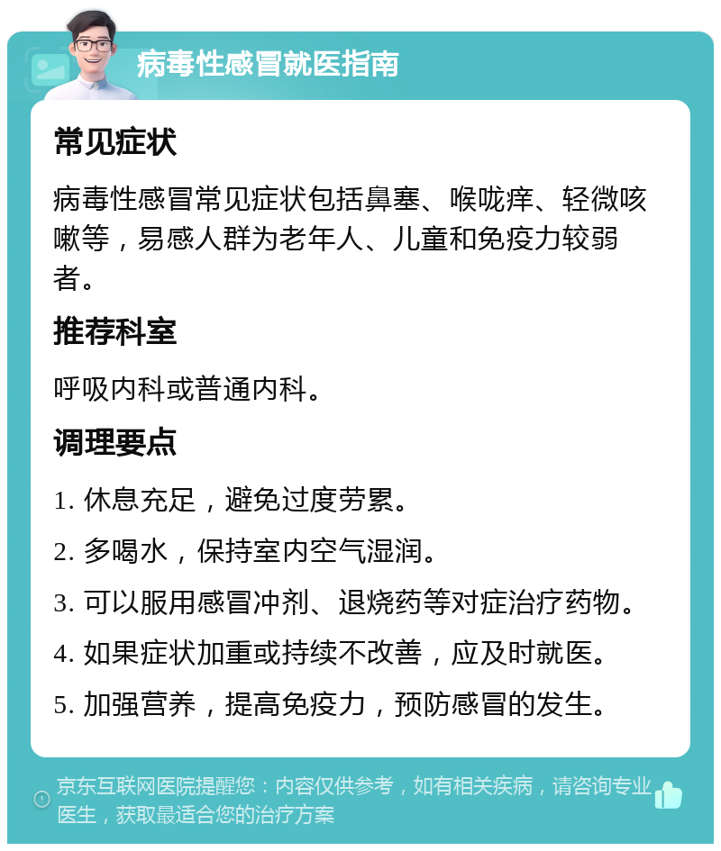 病毒性感冒就医指南 常见症状 病毒性感冒常见症状包括鼻塞、喉咙痒、轻微咳嗽等，易感人群为老年人、儿童和免疫力较弱者。 推荐科室 呼吸内科或普通内科。 调理要点 1. 休息充足，避免过度劳累。 2. 多喝水，保持室内空气湿润。 3. 可以服用感冒冲剂、退烧药等对症治疗药物。 4. 如果症状加重或持续不改善，应及时就医。 5. 加强营养，提高免疫力，预防感冒的发生。