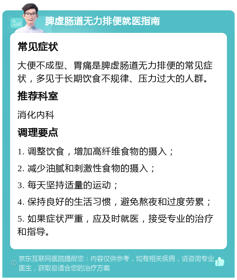 脾虚肠道无力排便就医指南 常见症状 大便不成型、胃痛是脾虚肠道无力排便的常见症状，多见于长期饮食不规律、压力过大的人群。 推荐科室 消化内科 调理要点 1. 调整饮食，增加高纤维食物的摄入； 2. 减少油腻和刺激性食物的摄入； 3. 每天坚持适量的运动； 4. 保持良好的生活习惯，避免熬夜和过度劳累； 5. 如果症状严重，应及时就医，接受专业的治疗和指导。