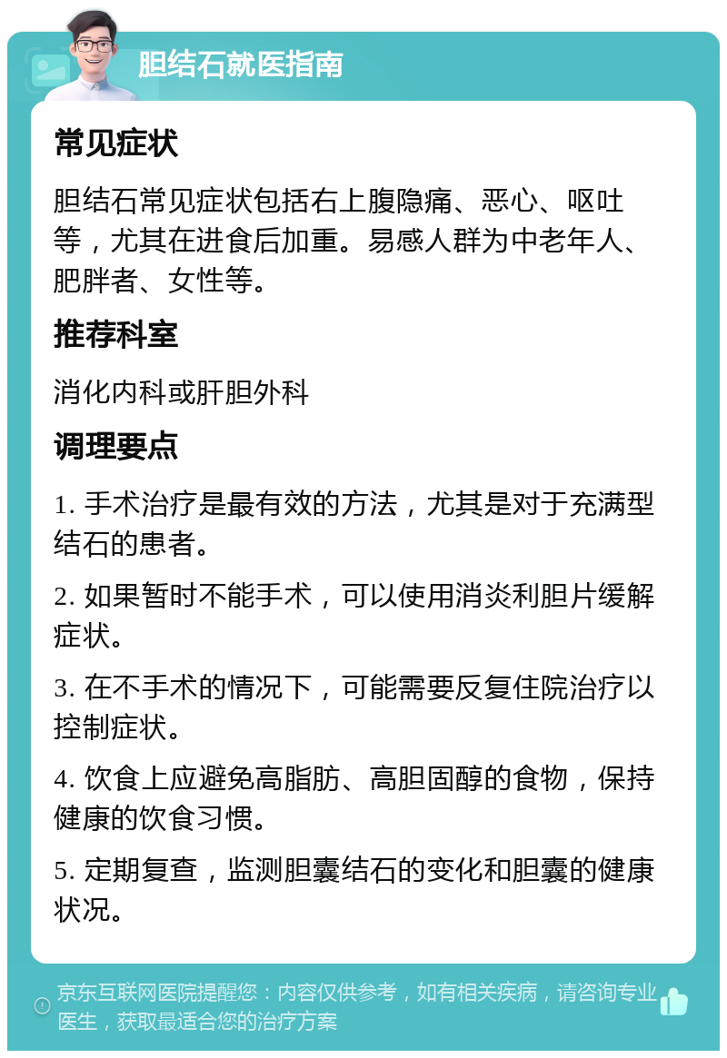 胆结石就医指南 常见症状 胆结石常见症状包括右上腹隐痛、恶心、呕吐等，尤其在进食后加重。易感人群为中老年人、肥胖者、女性等。 推荐科室 消化内科或肝胆外科 调理要点 1. 手术治疗是最有效的方法，尤其是对于充满型结石的患者。 2. 如果暂时不能手术，可以使用消炎利胆片缓解症状。 3. 在不手术的情况下，可能需要反复住院治疗以控制症状。 4. 饮食上应避免高脂肪、高胆固醇的食物，保持健康的饮食习惯。 5. 定期复查，监测胆囊结石的变化和胆囊的健康状况。