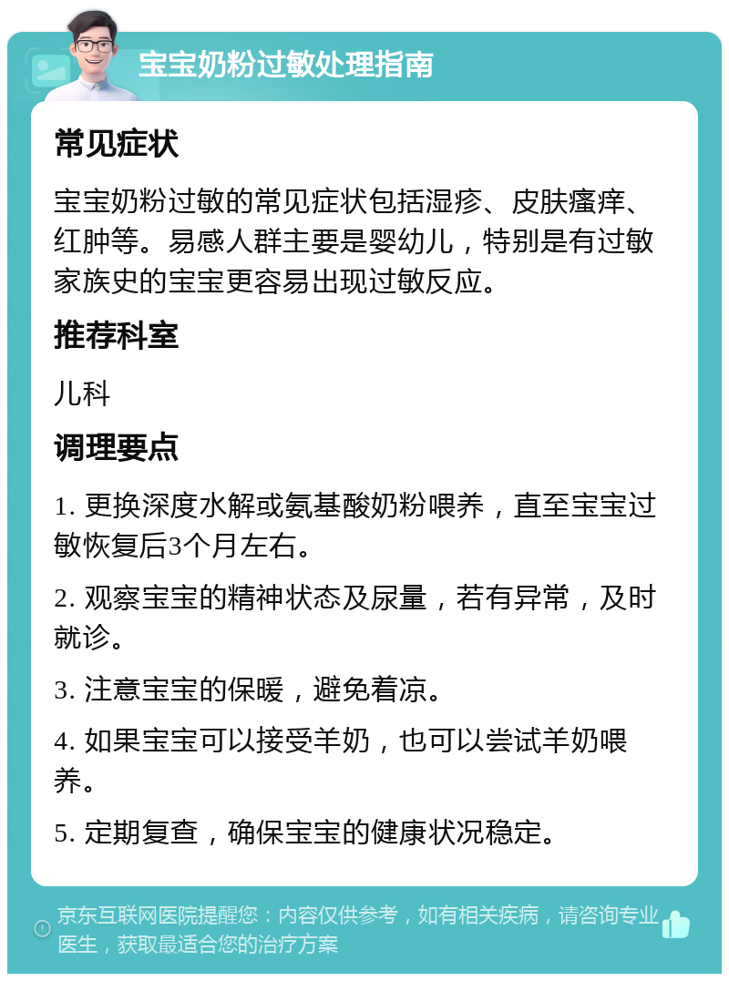 宝宝奶粉过敏处理指南 常见症状 宝宝奶粉过敏的常见症状包括湿疹、皮肤瘙痒、红肿等。易感人群主要是婴幼儿，特别是有过敏家族史的宝宝更容易出现过敏反应。 推荐科室 儿科 调理要点 1. 更换深度水解或氨基酸奶粉喂养，直至宝宝过敏恢复后3个月左右。 2. 观察宝宝的精神状态及尿量，若有异常，及时就诊。 3. 注意宝宝的保暖，避免着凉。 4. 如果宝宝可以接受羊奶，也可以尝试羊奶喂养。 5. 定期复查，确保宝宝的健康状况稳定。