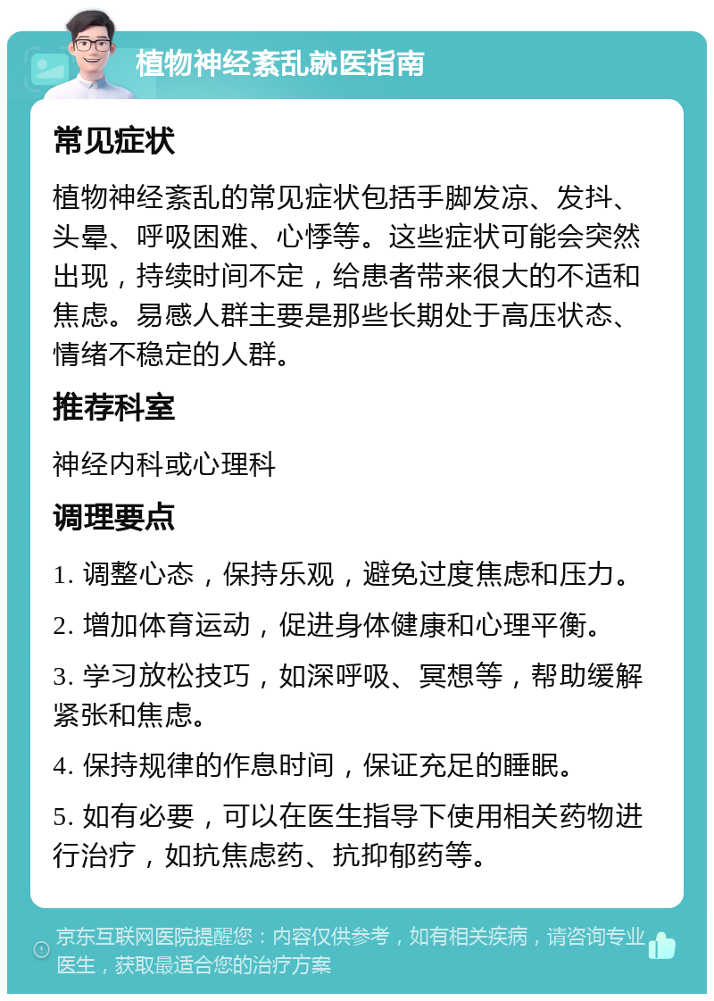 植物神经紊乱就医指南 常见症状 植物神经紊乱的常见症状包括手脚发凉、发抖、头晕、呼吸困难、心悸等。这些症状可能会突然出现，持续时间不定，给患者带来很大的不适和焦虑。易感人群主要是那些长期处于高压状态、情绪不稳定的人群。 推荐科室 神经内科或心理科 调理要点 1. 调整心态，保持乐观，避免过度焦虑和压力。 2. 增加体育运动，促进身体健康和心理平衡。 3. 学习放松技巧，如深呼吸、冥想等，帮助缓解紧张和焦虑。 4. 保持规律的作息时间，保证充足的睡眠。 5. 如有必要，可以在医生指导下使用相关药物进行治疗，如抗焦虑药、抗抑郁药等。