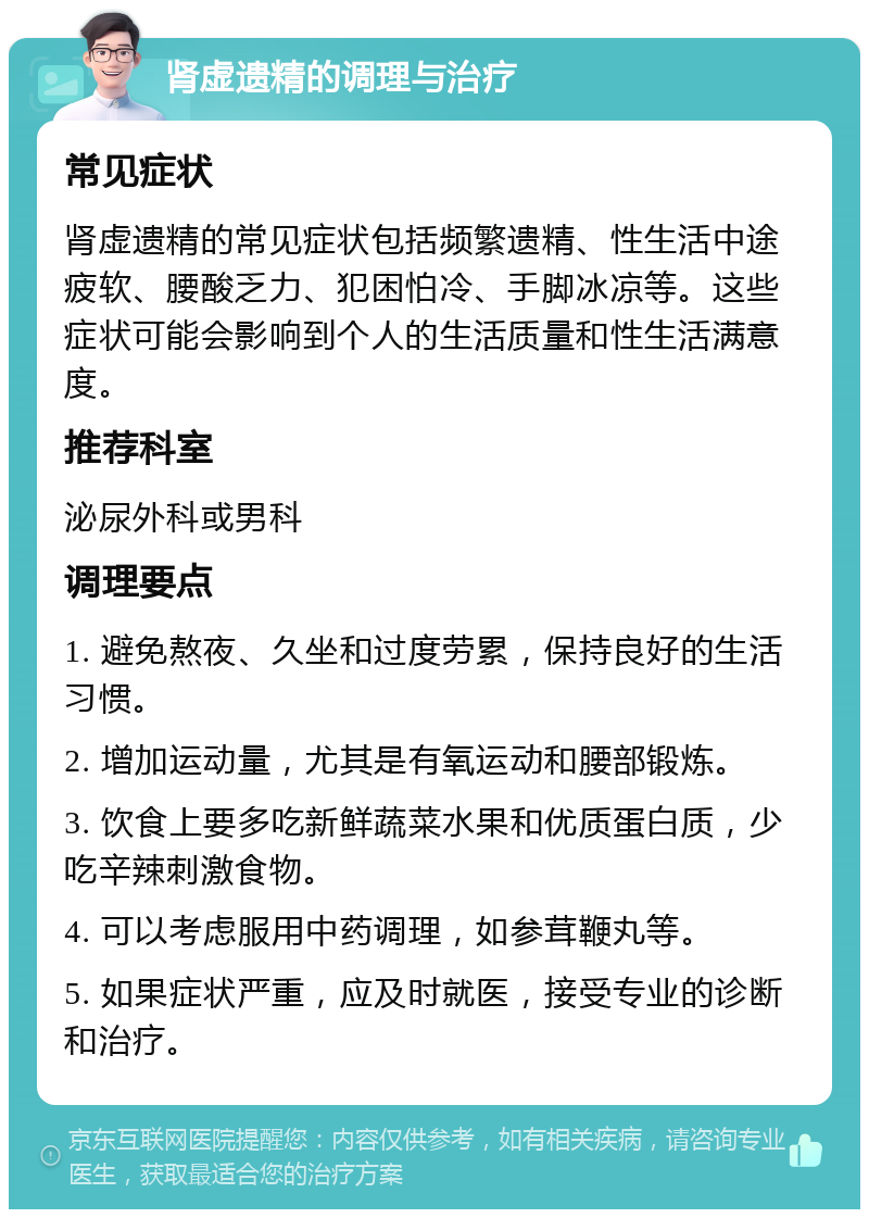 肾虚遗精的调理与治疗 常见症状 肾虚遗精的常见症状包括频繁遗精、性生活中途疲软、腰酸乏力、犯困怕冷、手脚冰凉等。这些症状可能会影响到个人的生活质量和性生活满意度。 推荐科室 泌尿外科或男科 调理要点 1. 避免熬夜、久坐和过度劳累，保持良好的生活习惯。 2. 增加运动量，尤其是有氧运动和腰部锻炼。 3. 饮食上要多吃新鲜蔬菜水果和优质蛋白质，少吃辛辣刺激食物。 4. 可以考虑服用中药调理，如参茸鞭丸等。 5. 如果症状严重，应及时就医，接受专业的诊断和治疗。