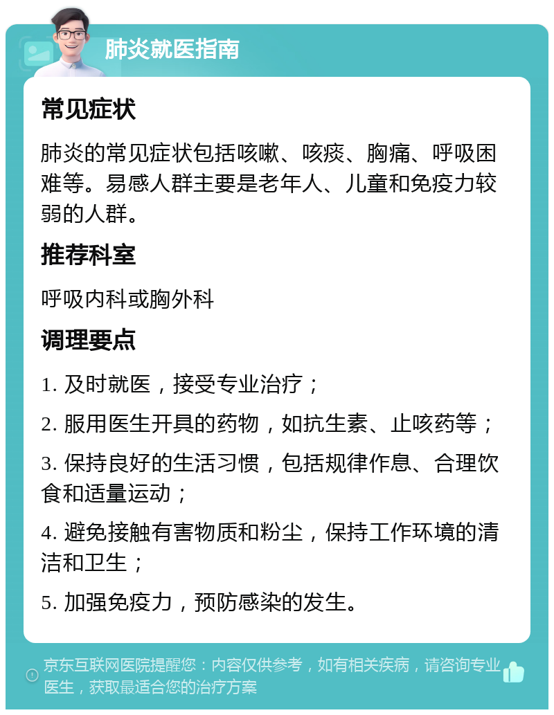 肺炎就医指南 常见症状 肺炎的常见症状包括咳嗽、咳痰、胸痛、呼吸困难等。易感人群主要是老年人、儿童和免疫力较弱的人群。 推荐科室 呼吸内科或胸外科 调理要点 1. 及时就医，接受专业治疗； 2. 服用医生开具的药物，如抗生素、止咳药等； 3. 保持良好的生活习惯，包括规律作息、合理饮食和适量运动； 4. 避免接触有害物质和粉尘，保持工作环境的清洁和卫生； 5. 加强免疫力，预防感染的发生。