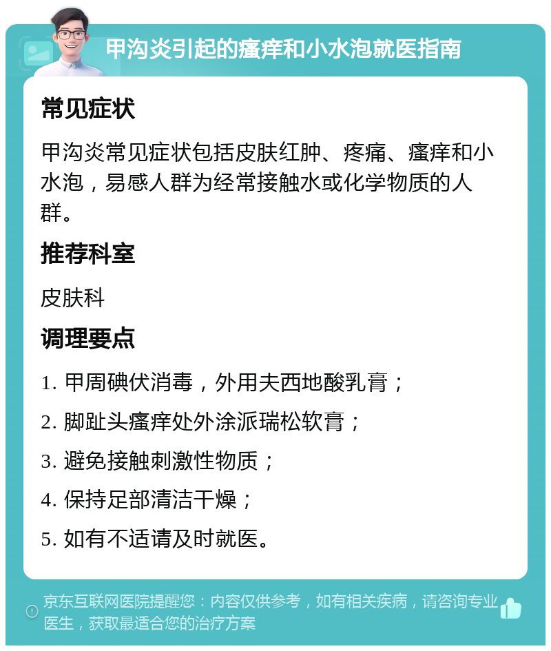 甲沟炎引起的瘙痒和小水泡就医指南 常见症状 甲沟炎常见症状包括皮肤红肿、疼痛、瘙痒和小水泡，易感人群为经常接触水或化学物质的人群。 推荐科室 皮肤科 调理要点 1. 甲周碘伏消毒，外用夫西地酸乳膏； 2. 脚趾头瘙痒处外涂派瑞松软膏； 3. 避免接触刺激性物质； 4. 保持足部清洁干燥； 5. 如有不适请及时就医。