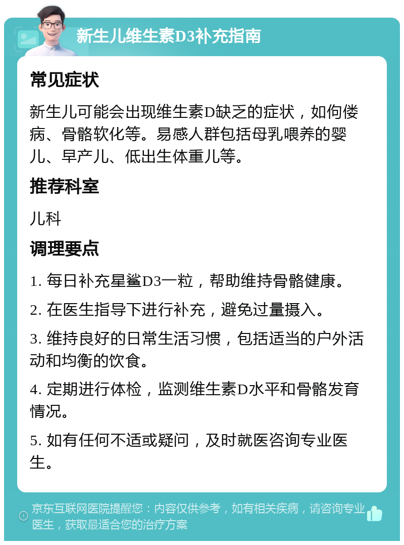 新生儿维生素D3补充指南 常见症状 新生儿可能会出现维生素D缺乏的症状，如佝偻病、骨骼软化等。易感人群包括母乳喂养的婴儿、早产儿、低出生体重儿等。 推荐科室 儿科 调理要点 1. 每日补充星鲨D3一粒，帮助维持骨骼健康。 2. 在医生指导下进行补充，避免过量摄入。 3. 维持良好的日常生活习惯，包括适当的户外活动和均衡的饮食。 4. 定期进行体检，监测维生素D水平和骨骼发育情况。 5. 如有任何不适或疑问，及时就医咨询专业医生。