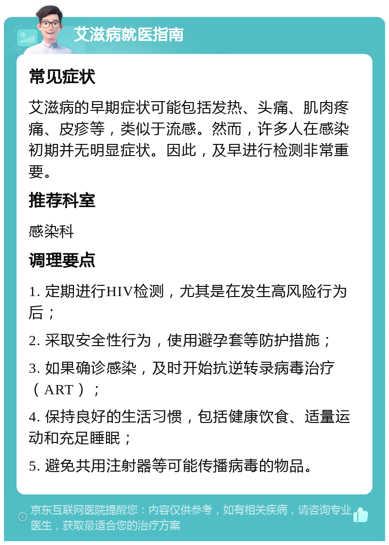 艾滋病就医指南 常见症状 艾滋病的早期症状可能包括发热、头痛、肌肉疼痛、皮疹等，类似于流感。然而，许多人在感染初期并无明显症状。因此，及早进行检测非常重要。 推荐科室 感染科 调理要点 1. 定期进行HIV检测，尤其是在发生高风险行为后； 2. 采取安全性行为，使用避孕套等防护措施； 3. 如果确诊感染，及时开始抗逆转录病毒治疗（ART）； 4. 保持良好的生活习惯，包括健康饮食、适量运动和充足睡眠； 5. 避免共用注射器等可能传播病毒的物品。