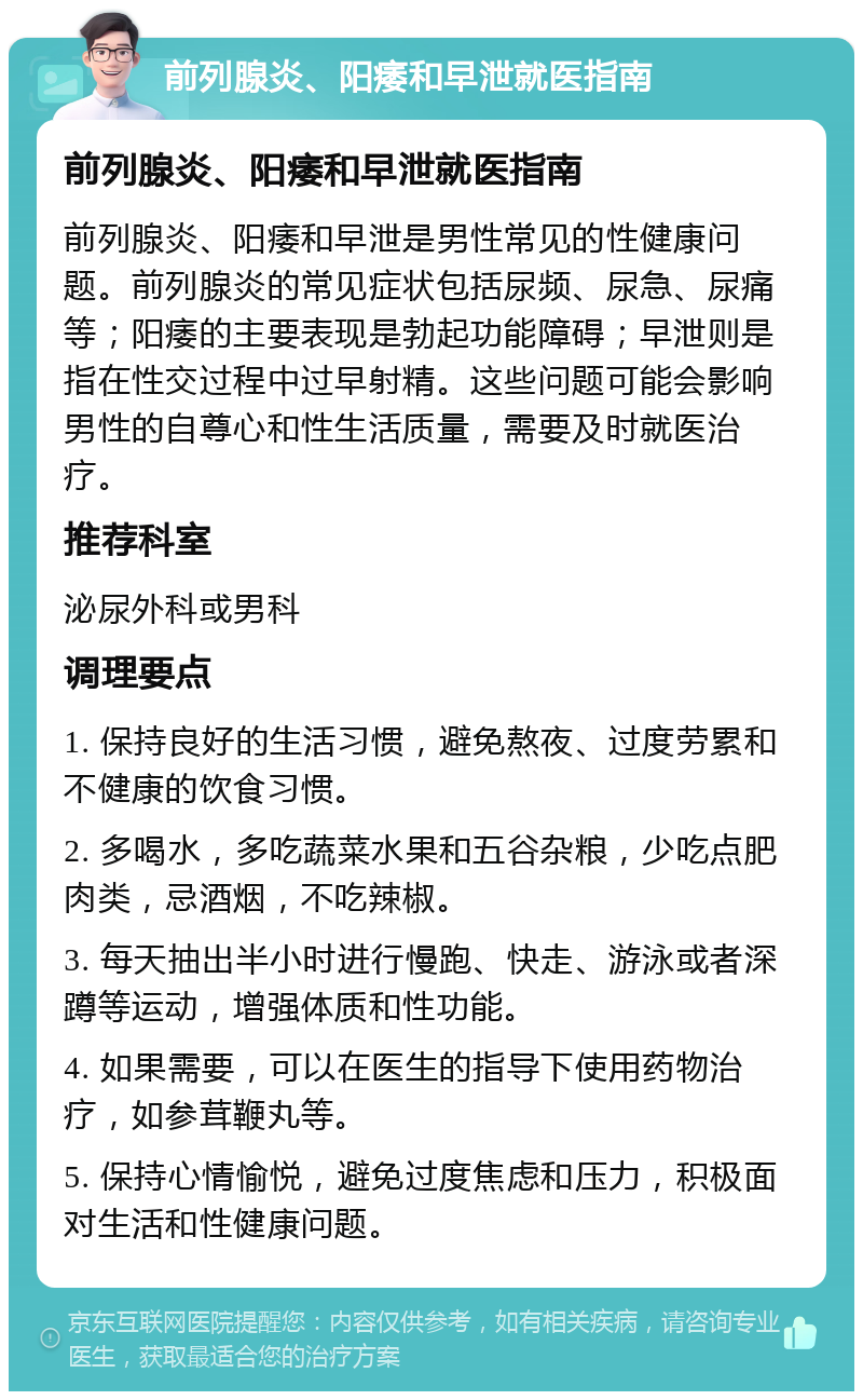 前列腺炎、阳痿和早泄就医指南 前列腺炎、阳痿和早泄就医指南 前列腺炎、阳痿和早泄是男性常见的性健康问题。前列腺炎的常见症状包括尿频、尿急、尿痛等；阳痿的主要表现是勃起功能障碍；早泄则是指在性交过程中过早射精。这些问题可能会影响男性的自尊心和性生活质量，需要及时就医治疗。 推荐科室 泌尿外科或男科 调理要点 1. 保持良好的生活习惯，避免熬夜、过度劳累和不健康的饮食习惯。 2. 多喝水，多吃蔬菜水果和五谷杂粮，少吃点肥肉类，忌酒烟，不吃辣椒。 3. 每天抽出半小时进行慢跑、快走、游泳或者深蹲等运动，增强体质和性功能。 4. 如果需要，可以在医生的指导下使用药物治疗，如参茸鞭丸等。 5. 保持心情愉悦，避免过度焦虑和压力，积极面对生活和性健康问题。