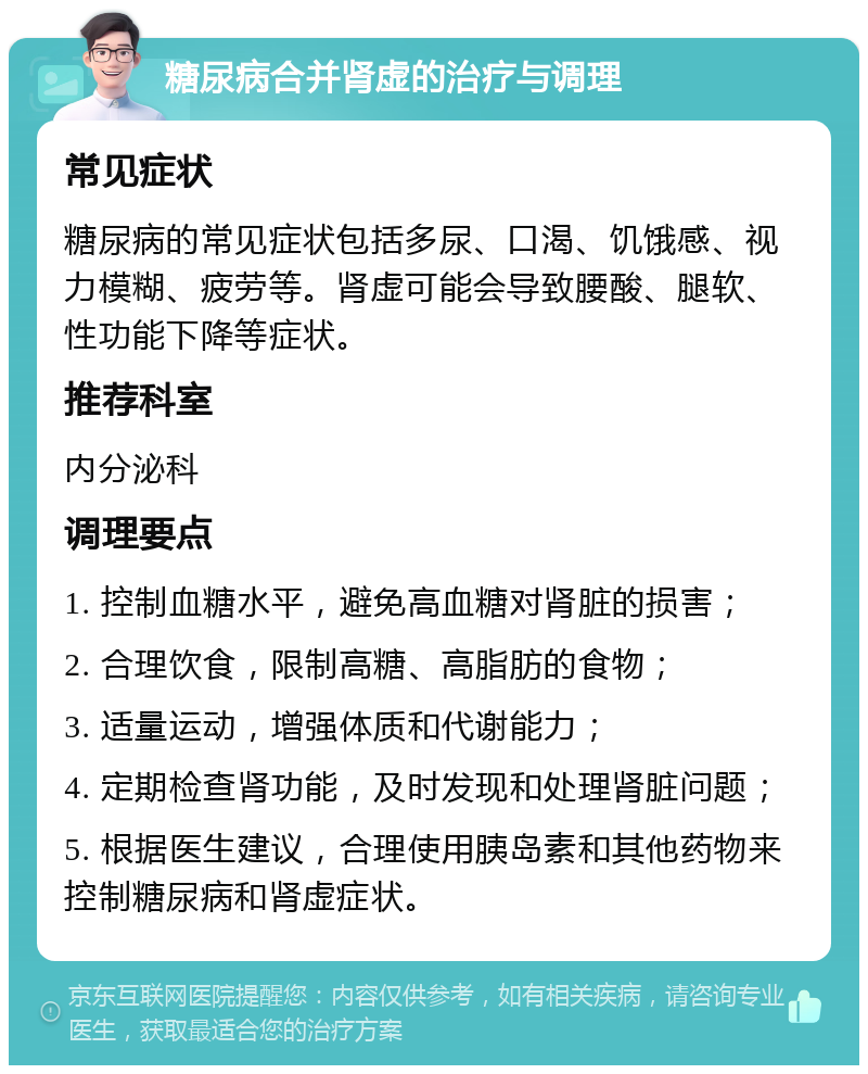 糖尿病合并肾虚的治疗与调理 常见症状 糖尿病的常见症状包括多尿、口渴、饥饿感、视力模糊、疲劳等。肾虚可能会导致腰酸、腿软、性功能下降等症状。 推荐科室 内分泌科 调理要点 1. 控制血糖水平，避免高血糖对肾脏的损害； 2. 合理饮食，限制高糖、高脂肪的食物； 3. 适量运动，增强体质和代谢能力； 4. 定期检查肾功能，及时发现和处理肾脏问题； 5. 根据医生建议，合理使用胰岛素和其他药物来控制糖尿病和肾虚症状。