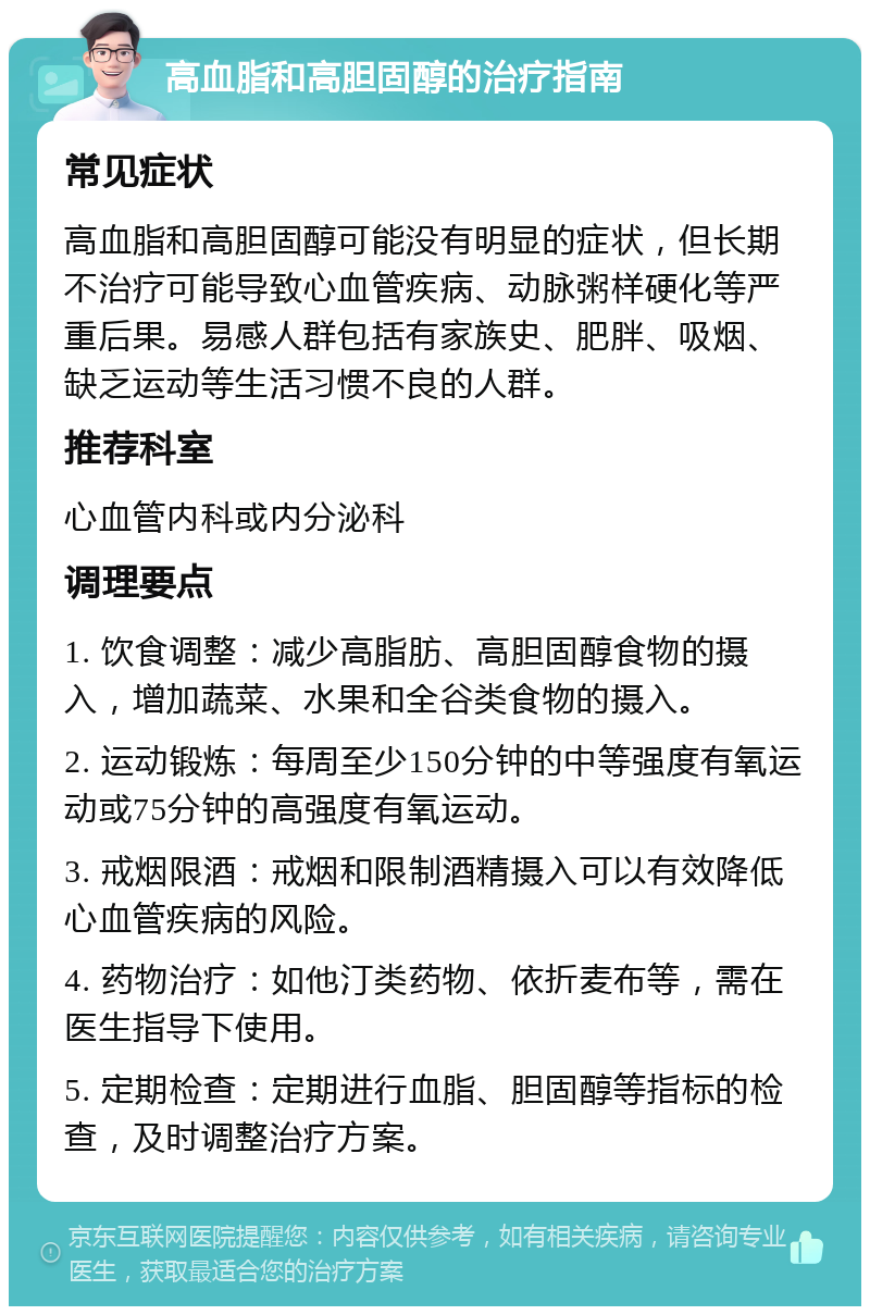 高血脂和高胆固醇的治疗指南 常见症状 高血脂和高胆固醇可能没有明显的症状，但长期不治疗可能导致心血管疾病、动脉粥样硬化等严重后果。易感人群包括有家族史、肥胖、吸烟、缺乏运动等生活习惯不良的人群。 推荐科室 心血管内科或内分泌科 调理要点 1. 饮食调整：减少高脂肪、高胆固醇食物的摄入，增加蔬菜、水果和全谷类食物的摄入。 2. 运动锻炼：每周至少150分钟的中等强度有氧运动或75分钟的高强度有氧运动。 3. 戒烟限酒：戒烟和限制酒精摄入可以有效降低心血管疾病的风险。 4. 药物治疗：如他汀类药物、依折麦布等，需在医生指导下使用。 5. 定期检查：定期进行血脂、胆固醇等指标的检查，及时调整治疗方案。