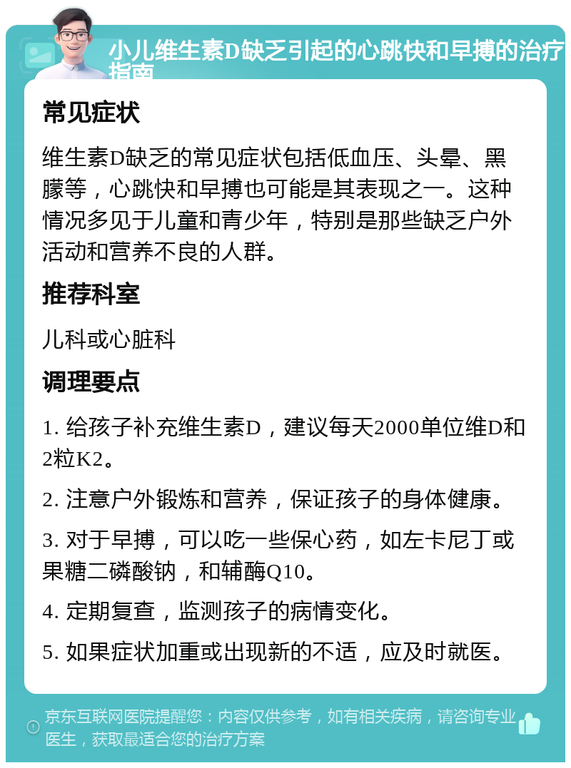 小儿维生素D缺乏引起的心跳快和早搏的治疗指南 常见症状 维生素D缺乏的常见症状包括低血压、头晕、黑朦等，心跳快和早搏也可能是其表现之一。这种情况多见于儿童和青少年，特别是那些缺乏户外活动和营养不良的人群。 推荐科室 儿科或心脏科 调理要点 1. 给孩子补充维生素D，建议每天2000单位维D和2粒K2。 2. 注意户外锻炼和营养，保证孩子的身体健康。 3. 对于早搏，可以吃一些保心药，如左卡尼丁或果糖二磷酸钠，和辅酶Q10。 4. 定期复查，监测孩子的病情变化。 5. 如果症状加重或出现新的不适，应及时就医。