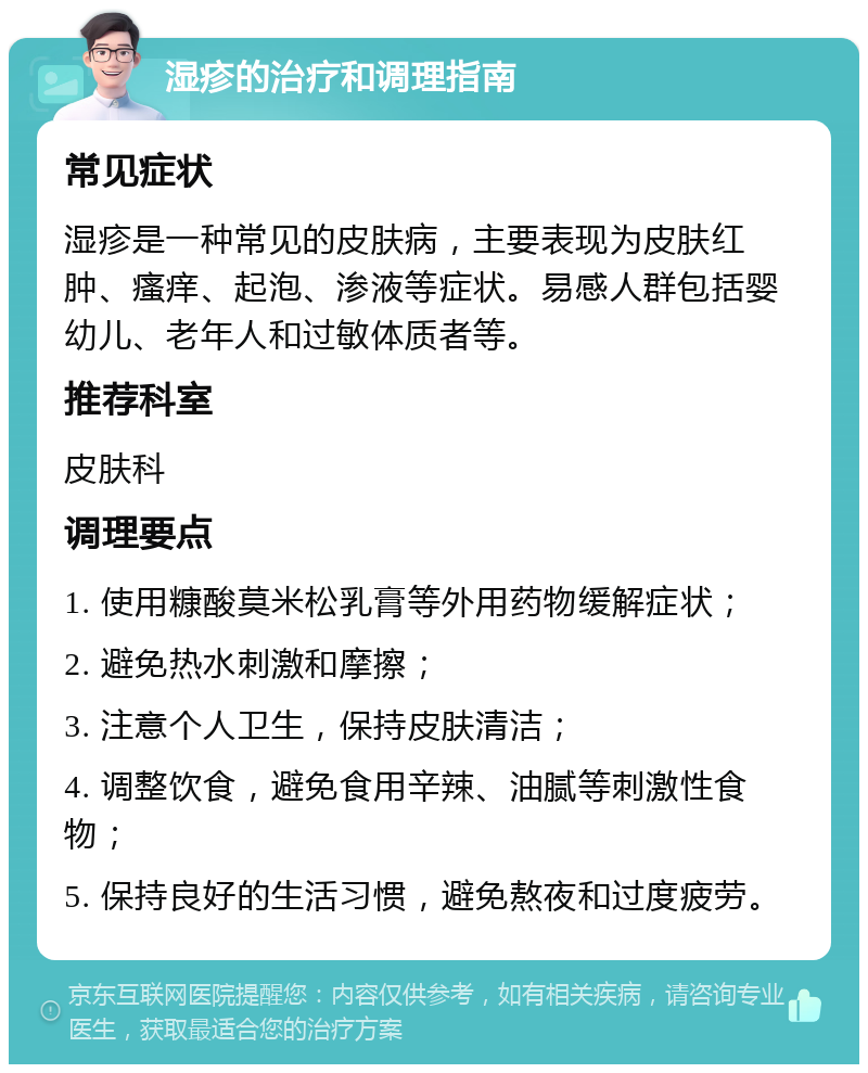 湿疹的治疗和调理指南 常见症状 湿疹是一种常见的皮肤病，主要表现为皮肤红肿、瘙痒、起泡、渗液等症状。易感人群包括婴幼儿、老年人和过敏体质者等。 推荐科室 皮肤科 调理要点 1. 使用糠酸莫米松乳膏等外用药物缓解症状； 2. 避免热水刺激和摩擦； 3. 注意个人卫生，保持皮肤清洁； 4. 调整饮食，避免食用辛辣、油腻等刺激性食物； 5. 保持良好的生活习惯，避免熬夜和过度疲劳。