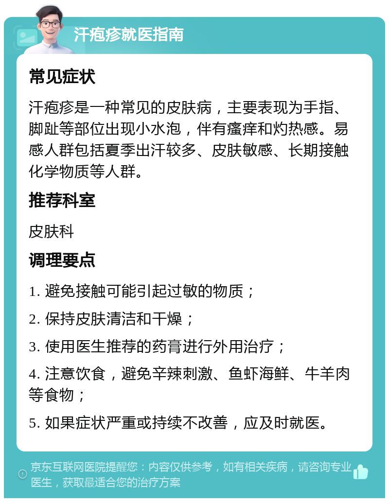 汗疱疹就医指南 常见症状 汗疱疹是一种常见的皮肤病，主要表现为手指、脚趾等部位出现小水泡，伴有瘙痒和灼热感。易感人群包括夏季出汗较多、皮肤敏感、长期接触化学物质等人群。 推荐科室 皮肤科 调理要点 1. 避免接触可能引起过敏的物质； 2. 保持皮肤清洁和干燥； 3. 使用医生推荐的药膏进行外用治疗； 4. 注意饮食，避免辛辣刺激、鱼虾海鲜、牛羊肉等食物； 5. 如果症状严重或持续不改善，应及时就医。