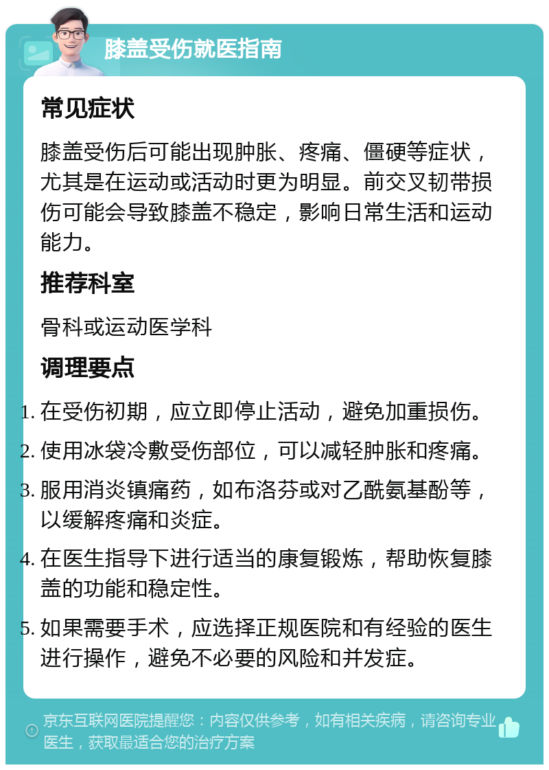 膝盖受伤就医指南 常见症状 膝盖受伤后可能出现肿胀、疼痛、僵硬等症状，尤其是在运动或活动时更为明显。前交叉韧带损伤可能会导致膝盖不稳定，影响日常生活和运动能力。 推荐科室 骨科或运动医学科 调理要点 在受伤初期，应立即停止活动，避免加重损伤。 使用冰袋冷敷受伤部位，可以减轻肿胀和疼痛。 服用消炎镇痛药，如布洛芬或对乙酰氨基酚等，以缓解疼痛和炎症。 在医生指导下进行适当的康复锻炼，帮助恢复膝盖的功能和稳定性。 如果需要手术，应选择正规医院和有经验的医生进行操作，避免不必要的风险和并发症。