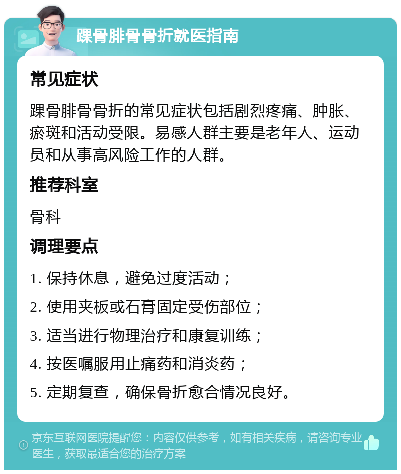 踝骨腓骨骨折就医指南 常见症状 踝骨腓骨骨折的常见症状包括剧烈疼痛、肿胀、瘀斑和活动受限。易感人群主要是老年人、运动员和从事高风险工作的人群。 推荐科室 骨科 调理要点 1. 保持休息，避免过度活动； 2. 使用夹板或石膏固定受伤部位； 3. 适当进行物理治疗和康复训练； 4. 按医嘱服用止痛药和消炎药； 5. 定期复查，确保骨折愈合情况良好。