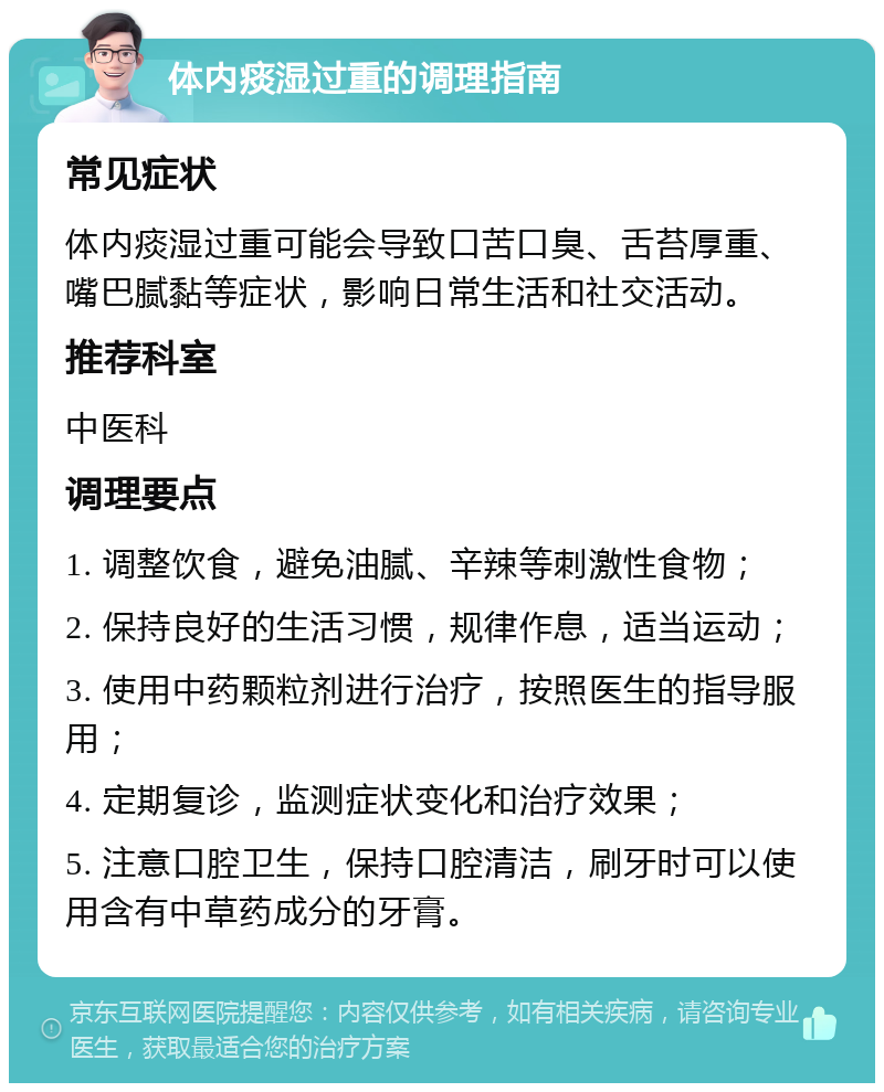 体内痰湿过重的调理指南 常见症状 体内痰湿过重可能会导致口苦口臭、舌苔厚重、嘴巴腻黏等症状，影响日常生活和社交活动。 推荐科室 中医科 调理要点 1. 调整饮食，避免油腻、辛辣等刺激性食物； 2. 保持良好的生活习惯，规律作息，适当运动； 3. 使用中药颗粒剂进行治疗，按照医生的指导服用； 4. 定期复诊，监测症状变化和治疗效果； 5. 注意口腔卫生，保持口腔清洁，刷牙时可以使用含有中草药成分的牙膏。