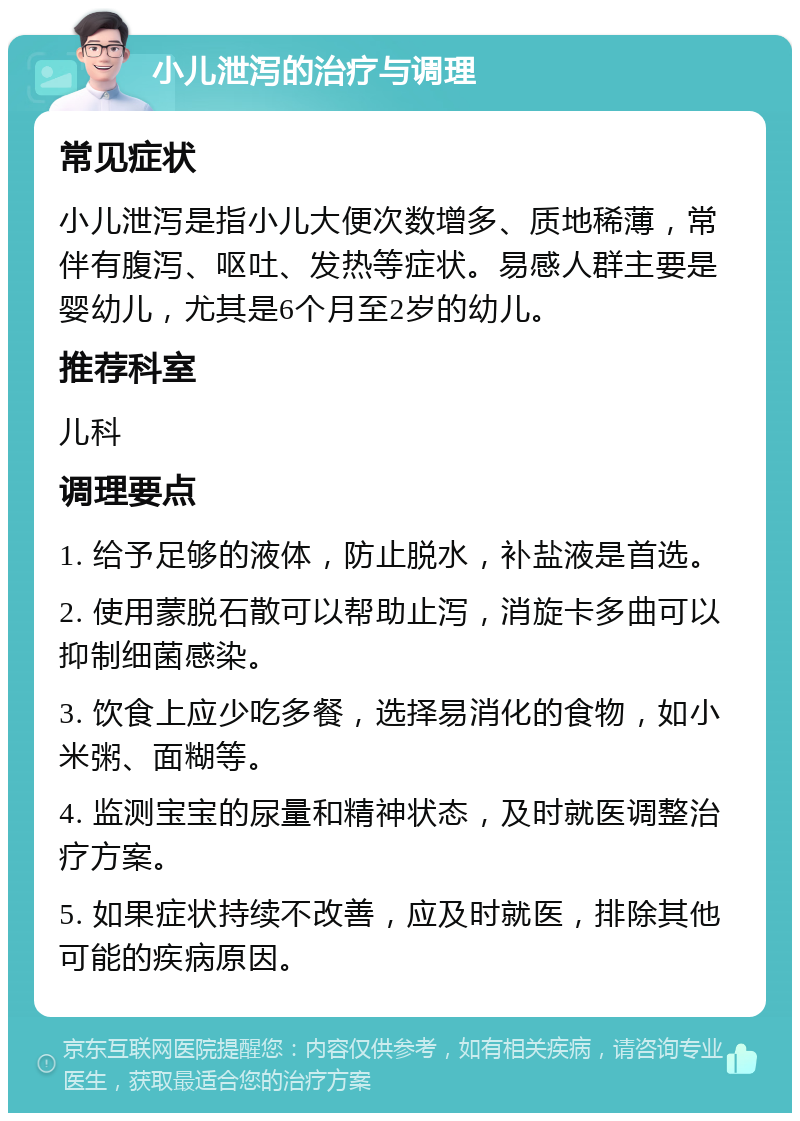 小儿泄泻的治疗与调理 常见症状 小儿泄泻是指小儿大便次数增多、质地稀薄，常伴有腹泻、呕吐、发热等症状。易感人群主要是婴幼儿，尤其是6个月至2岁的幼儿。 推荐科室 儿科 调理要点 1. 给予足够的液体，防止脱水，补盐液是首选。 2. 使用蒙脱石散可以帮助止泻，消旋卡多曲可以抑制细菌感染。 3. 饮食上应少吃多餐，选择易消化的食物，如小米粥、面糊等。 4. 监测宝宝的尿量和精神状态，及时就医调整治疗方案。 5. 如果症状持续不改善，应及时就医，排除其他可能的疾病原因。