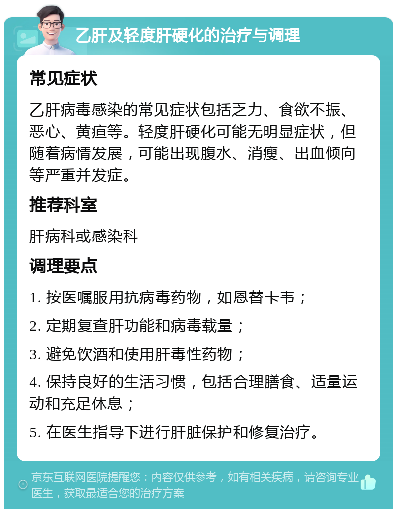 乙肝及轻度肝硬化的治疗与调理 常见症状 乙肝病毒感染的常见症状包括乏力、食欲不振、恶心、黄疸等。轻度肝硬化可能无明显症状，但随着病情发展，可能出现腹水、消瘦、出血倾向等严重并发症。 推荐科室 肝病科或感染科 调理要点 1. 按医嘱服用抗病毒药物，如恩替卡韦； 2. 定期复查肝功能和病毒载量； 3. 避免饮酒和使用肝毒性药物； 4. 保持良好的生活习惯，包括合理膳食、适量运动和充足休息； 5. 在医生指导下进行肝脏保护和修复治疗。