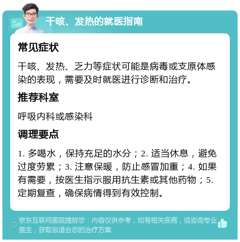 干咳、发热的就医指南 常见症状 干咳、发热、乏力等症状可能是病毒或支原体感染的表现，需要及时就医进行诊断和治疗。 推荐科室 呼吸内科或感染科 调理要点 1. 多喝水，保持充足的水分；2. 适当休息，避免过度劳累；3. 注意保暖，防止感冒加重；4. 如果有需要，按医生指示服用抗生素或其他药物；5. 定期复查，确保病情得到有效控制。