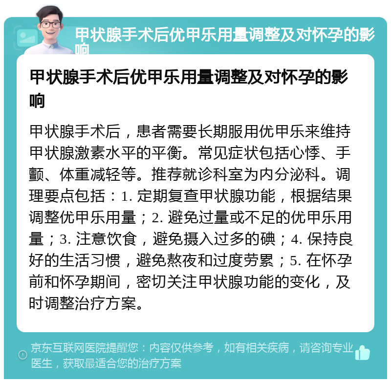 甲状腺手术后优甲乐用量调整及对怀孕的影响 甲状腺手术后优甲乐用量调整及对怀孕的影响 甲状腺手术后，患者需要长期服用优甲乐来维持甲状腺激素水平的平衡。常见症状包括心悸、手颤、体重减轻等。推荐就诊科室为内分泌科。调理要点包括：1. 定期复查甲状腺功能，根据结果调整优甲乐用量；2. 避免过量或不足的优甲乐用量；3. 注意饮食，避免摄入过多的碘；4. 保持良好的生活习惯，避免熬夜和过度劳累；5. 在怀孕前和怀孕期间，密切关注甲状腺功能的变化，及时调整治疗方案。