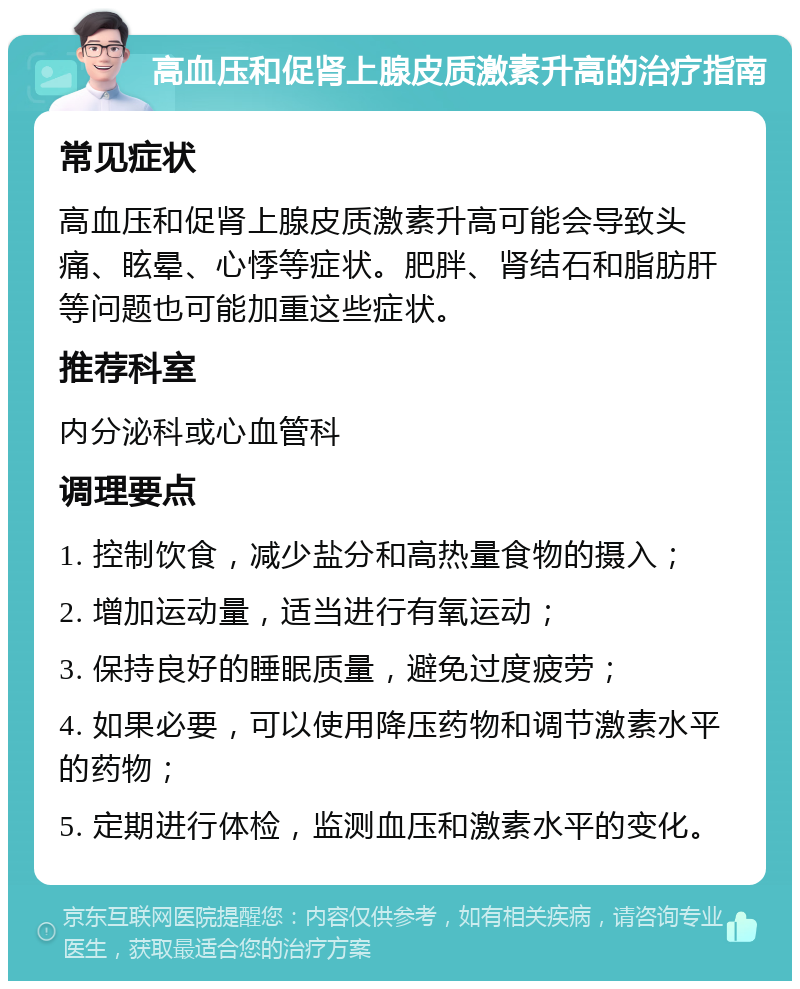 高血压和促肾上腺皮质激素升高的治疗指南 常见症状 高血压和促肾上腺皮质激素升高可能会导致头痛、眩晕、心悸等症状。肥胖、肾结石和脂肪肝等问题也可能加重这些症状。 推荐科室 内分泌科或心血管科 调理要点 1. 控制饮食，减少盐分和高热量食物的摄入； 2. 增加运动量，适当进行有氧运动； 3. 保持良好的睡眠质量，避免过度疲劳； 4. 如果必要，可以使用降压药物和调节激素水平的药物； 5. 定期进行体检，监测血压和激素水平的变化。