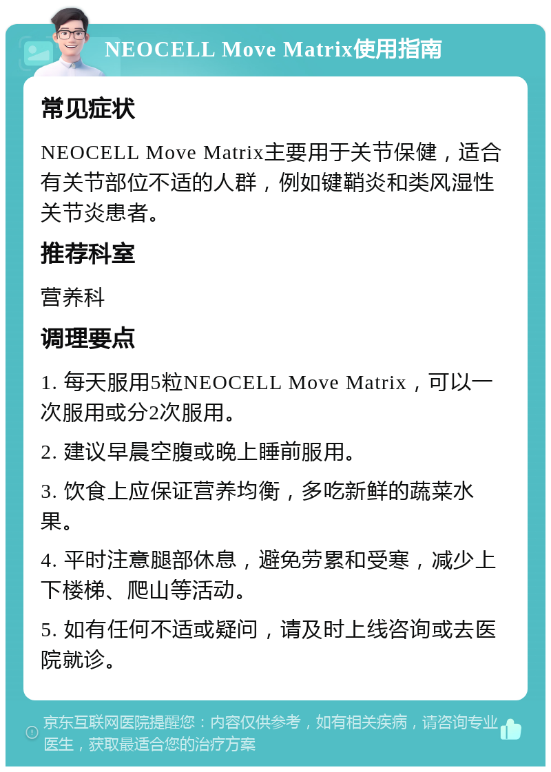 NEOCELL Move Matrix使用指南 常见症状 NEOCELL Move Matrix主要用于关节保健，适合有关节部位不适的人群，例如键鞘炎和类风湿性关节炎患者。 推荐科室 营养科 调理要点 1. 每天服用5粒NEOCELL Move Matrix，可以一次服用或分2次服用。 2. 建议早晨空腹或晚上睡前服用。 3. 饮食上应保证营养均衡，多吃新鲜的蔬菜水果。 4. 平时注意腿部休息，避免劳累和受寒，减少上下楼梯、爬山等活动。 5. 如有任何不适或疑问，请及时上线咨询或去医院就诊。