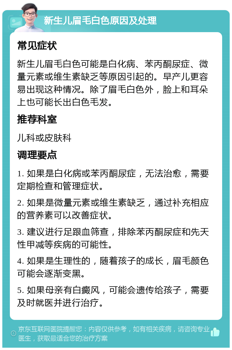 新生儿眉毛白色原因及处理 常见症状 新生儿眉毛白色可能是白化病、苯丙酮尿症、微量元素或维生素缺乏等原因引起的。早产儿更容易出现这种情况。除了眉毛白色外，脸上和耳朵上也可能长出白色毛发。 推荐科室 儿科或皮肤科 调理要点 1. 如果是白化病或苯丙酮尿症，无法治愈，需要定期检查和管理症状。 2. 如果是微量元素或维生素缺乏，通过补充相应的营养素可以改善症状。 3. 建议进行足跟血筛查，排除苯丙酮尿症和先天性甲减等疾病的可能性。 4. 如果是生理性的，随着孩子的成长，眉毛颜色可能会逐渐变黑。 5. 如果母亲有白癜风，可能会遗传给孩子，需要及时就医并进行治疗。