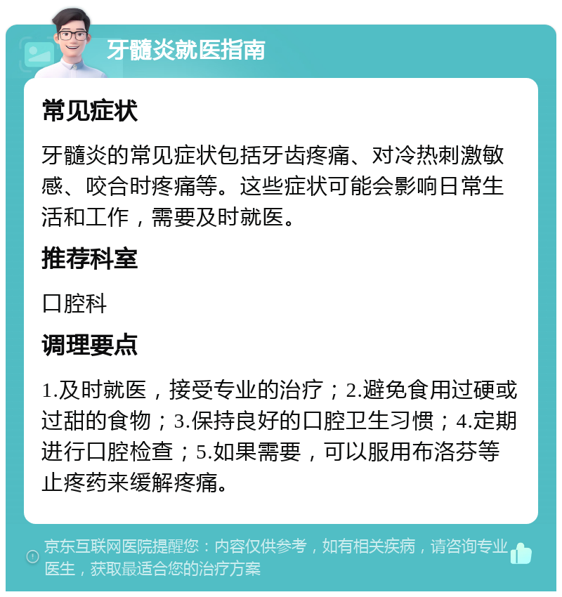 牙髓炎就医指南 常见症状 牙髓炎的常见症状包括牙齿疼痛、对冷热刺激敏感、咬合时疼痛等。这些症状可能会影响日常生活和工作，需要及时就医。 推荐科室 口腔科 调理要点 1.及时就医，接受专业的治疗；2.避免食用过硬或过甜的食物；3.保持良好的口腔卫生习惯；4.定期进行口腔检查；5.如果需要，可以服用布洛芬等止疼药来缓解疼痛。