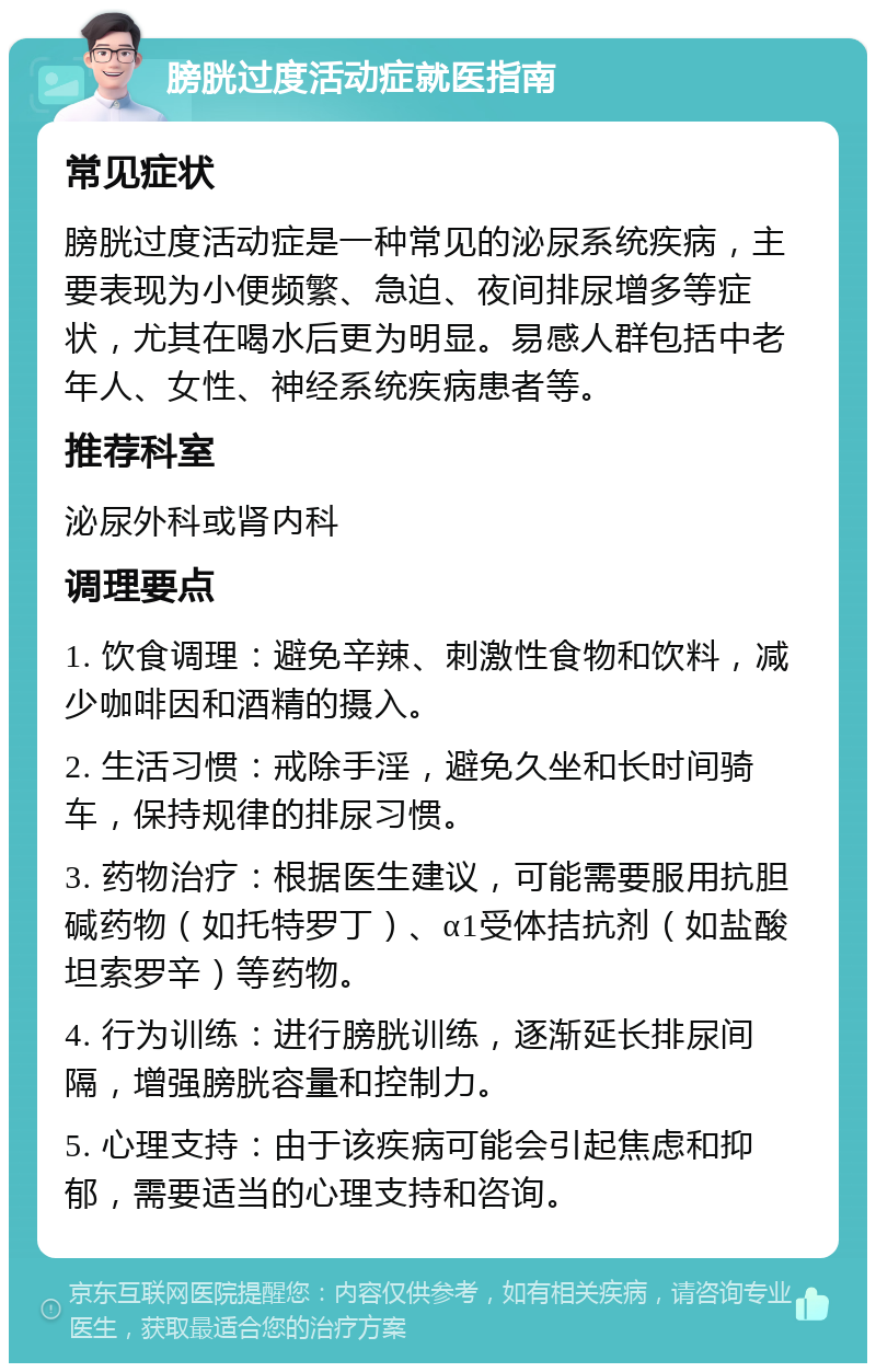 膀胱过度活动症就医指南 常见症状 膀胱过度活动症是一种常见的泌尿系统疾病，主要表现为小便频繁、急迫、夜间排尿增多等症状，尤其在喝水后更为明显。易感人群包括中老年人、女性、神经系统疾病患者等。 推荐科室 泌尿外科或肾内科 调理要点 1. 饮食调理：避免辛辣、刺激性食物和饮料，减少咖啡因和酒精的摄入。 2. 生活习惯：戒除手淫，避免久坐和长时间骑车，保持规律的排尿习惯。 3. 药物治疗：根据医生建议，可能需要服用抗胆碱药物（如托特罗丁）、α1受体拮抗剂（如盐酸坦索罗辛）等药物。 4. 行为训练：进行膀胱训练，逐渐延长排尿间隔，增强膀胱容量和控制力。 5. 心理支持：由于该疾病可能会引起焦虑和抑郁，需要适当的心理支持和咨询。