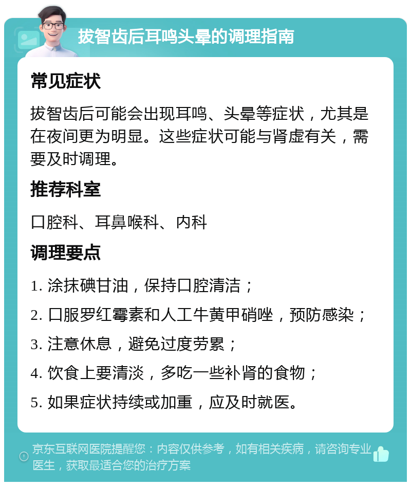 拔智齿后耳鸣头晕的调理指南 常见症状 拔智齿后可能会出现耳鸣、头晕等症状，尤其是在夜间更为明显。这些症状可能与肾虚有关，需要及时调理。 推荐科室 口腔科、耳鼻喉科、内科 调理要点 1. 涂抹碘甘油，保持口腔清洁； 2. 口服罗红霉素和人工牛黄甲硝唑，预防感染； 3. 注意休息，避免过度劳累； 4. 饮食上要清淡，多吃一些补肾的食物； 5. 如果症状持续或加重，应及时就医。