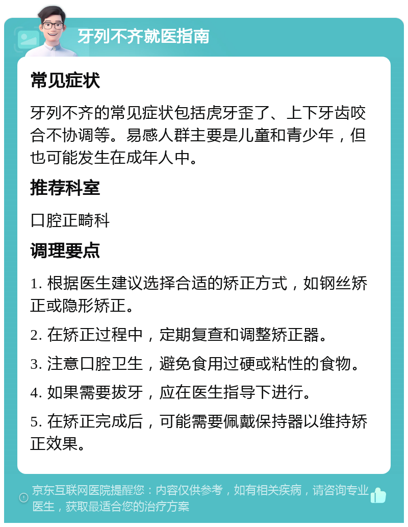 牙列不齐就医指南 常见症状 牙列不齐的常见症状包括虎牙歪了、上下牙齿咬合不协调等。易感人群主要是儿童和青少年，但也可能发生在成年人中。 推荐科室 口腔正畸科 调理要点 1. 根据医生建议选择合适的矫正方式，如钢丝矫正或隐形矫正。 2. 在矫正过程中，定期复查和调整矫正器。 3. 注意口腔卫生，避免食用过硬或粘性的食物。 4. 如果需要拔牙，应在医生指导下进行。 5. 在矫正完成后，可能需要佩戴保持器以维持矫正效果。