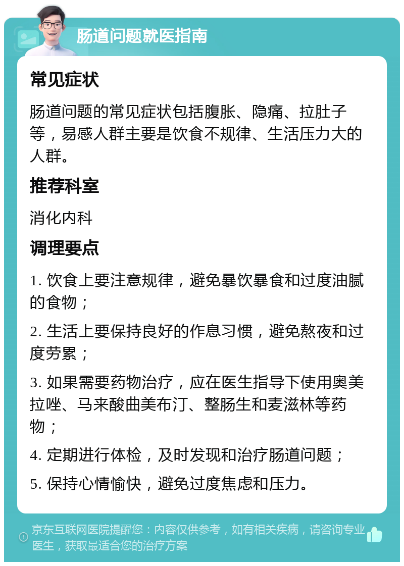 肠道问题就医指南 常见症状 肠道问题的常见症状包括腹胀、隐痛、拉肚子等，易感人群主要是饮食不规律、生活压力大的人群。 推荐科室 消化内科 调理要点 1. 饮食上要注意规律，避免暴饮暴食和过度油腻的食物； 2. 生活上要保持良好的作息习惯，避免熬夜和过度劳累； 3. 如果需要药物治疗，应在医生指导下使用奥美拉唑、马来酸曲美布汀、整肠生和麦滋林等药物； 4. 定期进行体检，及时发现和治疗肠道问题； 5. 保持心情愉快，避免过度焦虑和压力。