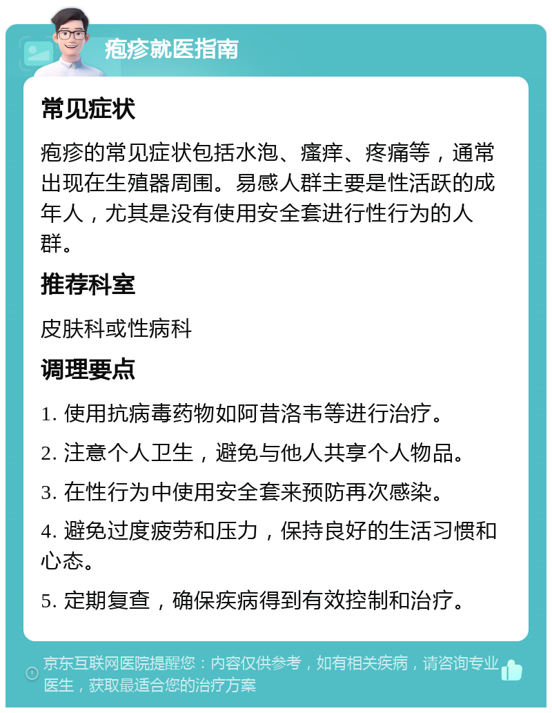 疱疹就医指南 常见症状 疱疹的常见症状包括水泡、瘙痒、疼痛等，通常出现在生殖器周围。易感人群主要是性活跃的成年人，尤其是没有使用安全套进行性行为的人群。 推荐科室 皮肤科或性病科 调理要点 1. 使用抗病毒药物如阿昔洛韦等进行治疗。 2. 注意个人卫生，避免与他人共享个人物品。 3. 在性行为中使用安全套来预防再次感染。 4. 避免过度疲劳和压力，保持良好的生活习惯和心态。 5. 定期复查，确保疾病得到有效控制和治疗。