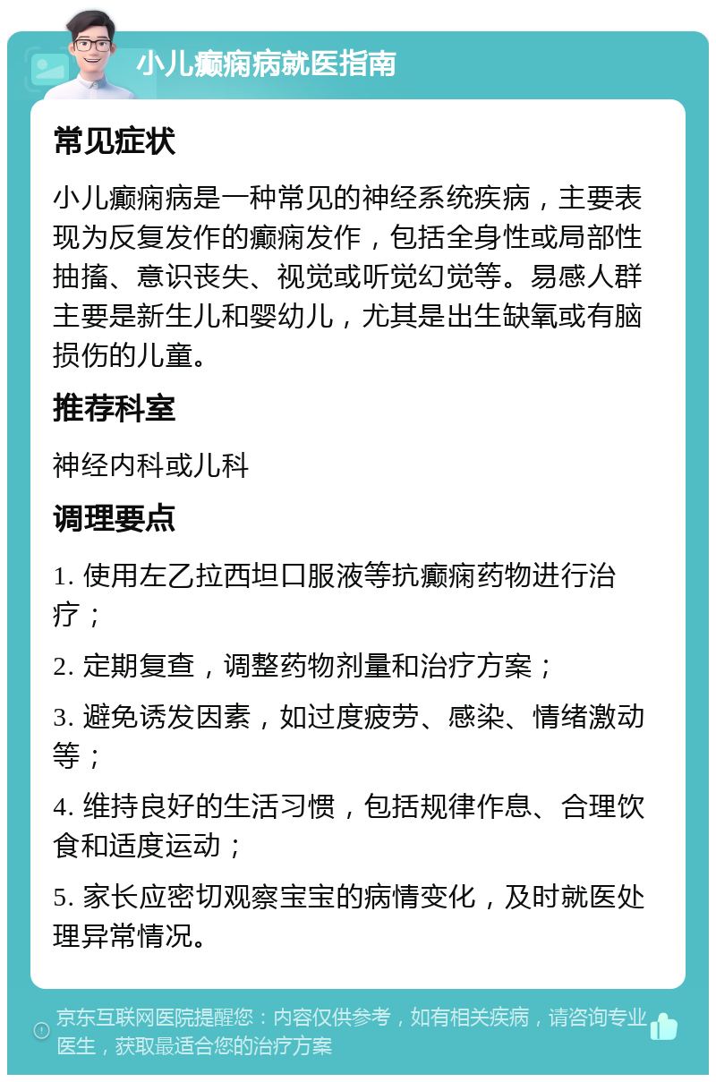 小儿癫痫病就医指南 常见症状 小儿癫痫病是一种常见的神经系统疾病，主要表现为反复发作的癫痫发作，包括全身性或局部性抽搐、意识丧失、视觉或听觉幻觉等。易感人群主要是新生儿和婴幼儿，尤其是出生缺氧或有脑损伤的儿童。 推荐科室 神经内科或儿科 调理要点 1. 使用左乙拉西坦口服液等抗癫痫药物进行治疗； 2. 定期复查，调整药物剂量和治疗方案； 3. 避免诱发因素，如过度疲劳、感染、情绪激动等； 4. 维持良好的生活习惯，包括规律作息、合理饮食和适度运动； 5. 家长应密切观察宝宝的病情变化，及时就医处理异常情况。