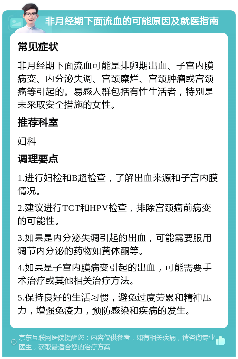 非月经期下面流血的可能原因及就医指南 常见症状 非月经期下面流血可能是排卵期出血、子宫内膜病变、内分泌失调、宫颈糜烂、宫颈肿瘤或宫颈癌等引起的。易感人群包括有性生活者，特别是未采取安全措施的女性。 推荐科室 妇科 调理要点 1.进行妇检和B超检查，了解出血来源和子宫内膜情况。 2.建议进行TCT和HPV检查，排除宫颈癌前病变的可能性。 3.如果是内分泌失调引起的出血，可能需要服用调节内分泌的药物如黄体酮等。 4.如果是子宫内膜病变引起的出血，可能需要手术治疗或其他相关治疗方法。 5.保持良好的生活习惯，避免过度劳累和精神压力，增强免疫力，预防感染和疾病的发生。