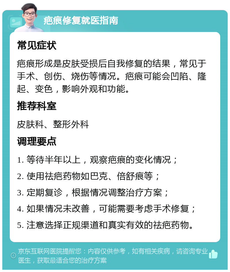 疤痕修复就医指南 常见症状 疤痕形成是皮肤受损后自我修复的结果，常见于手术、创伤、烧伤等情况。疤痕可能会凹陷、隆起、变色，影响外观和功能。 推荐科室 皮肤科、整形外科 调理要点 1. 等待半年以上，观察疤痕的变化情况； 2. 使用祛疤药物如巴克、倍舒痕等； 3. 定期复诊，根据情况调整治疗方案； 4. 如果情况未改善，可能需要考虑手术修复； 5. 注意选择正规渠道和真实有效的祛疤药物。