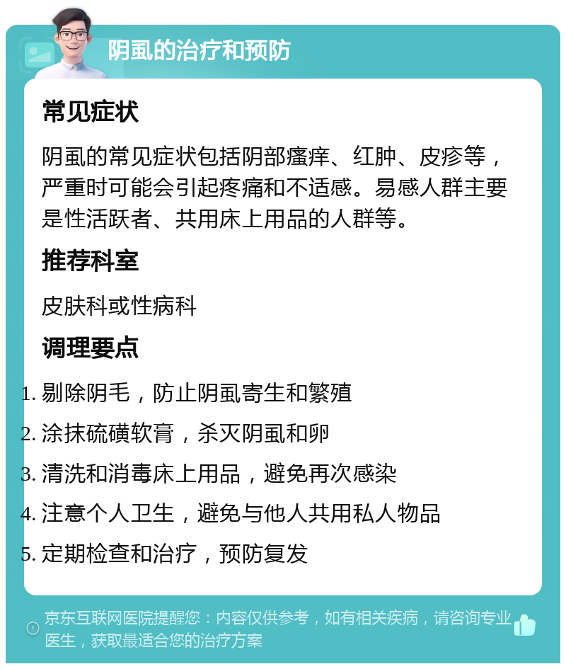 阴虱的治疗和预防 常见症状 阴虱的常见症状包括阴部瘙痒、红肿、皮疹等，严重时可能会引起疼痛和不适感。易感人群主要是性活跃者、共用床上用品的人群等。 推荐科室 皮肤科或性病科 调理要点 剔除阴毛，防止阴虱寄生和繁殖 涂抹硫磺软膏，杀灭阴虱和卵 清洗和消毒床上用品，避免再次感染 注意个人卫生，避免与他人共用私人物品 定期检查和治疗，预防复发