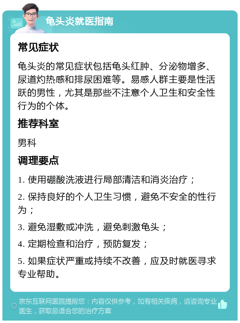 龟头炎就医指南 常见症状 龟头炎的常见症状包括龟头红肿、分泌物增多、尿道灼热感和排尿困难等。易感人群主要是性活跃的男性，尤其是那些不注意个人卫生和安全性行为的个体。 推荐科室 男科 调理要点 1. 使用硼酸洗液进行局部清洁和消炎治疗； 2. 保持良好的个人卫生习惯，避免不安全的性行为； 3. 避免湿敷或冲洗，避免刺激龟头； 4. 定期检查和治疗，预防复发； 5. 如果症状严重或持续不改善，应及时就医寻求专业帮助。