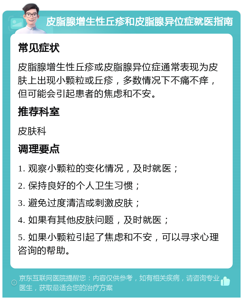 皮脂腺增生性丘疹和皮脂腺异位症就医指南 常见症状 皮脂腺增生性丘疹或皮脂腺异位症通常表现为皮肤上出现小颗粒或丘疹，多数情况下不痛不痒，但可能会引起患者的焦虑和不安。 推荐科室 皮肤科 调理要点 1. 观察小颗粒的变化情况，及时就医； 2. 保持良好的个人卫生习惯； 3. 避免过度清洁或刺激皮肤； 4. 如果有其他皮肤问题，及时就医； 5. 如果小颗粒引起了焦虑和不安，可以寻求心理咨询的帮助。