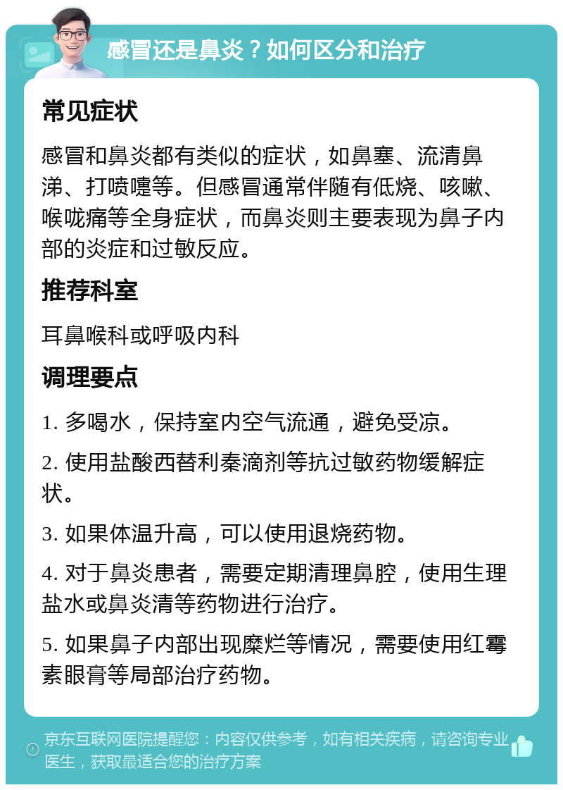 感冒还是鼻炎？如何区分和治疗 常见症状 感冒和鼻炎都有类似的症状，如鼻塞、流清鼻涕、打喷嚏等。但感冒通常伴随有低烧、咳嗽、喉咙痛等全身症状，而鼻炎则主要表现为鼻子内部的炎症和过敏反应。 推荐科室 耳鼻喉科或呼吸内科 调理要点 1. 多喝水，保持室内空气流通，避免受凉。 2. 使用盐酸西替利秦滴剂等抗过敏药物缓解症状。 3. 如果体温升高，可以使用退烧药物。 4. 对于鼻炎患者，需要定期清理鼻腔，使用生理盐水或鼻炎清等药物进行治疗。 5. 如果鼻子内部出现糜烂等情况，需要使用红霉素眼膏等局部治疗药物。